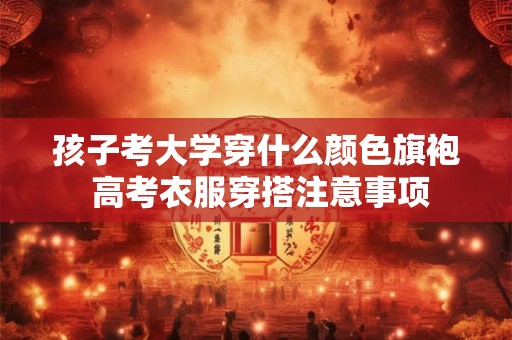 孩子考大学穿什么颜色旗袍 高考衣服穿搭注意事项