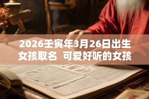 2026壬寅年3月26日出生女孩取名 可爱好听的女孩名字 2026壬寅年3月26日出生女孩取名 可爱好听的女孩名字