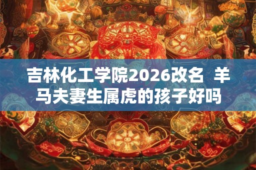吉林化工学院2026改名 羊马夫妻生属虎的孩子好吗 吉林化工学院2026改名 羊马夫妻生属虎的孩子好吗