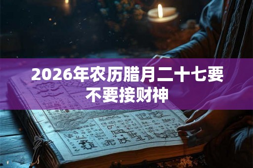 2026年农历腊月二十七要不要接财神 2026年农历腊月二十七要不要接财神