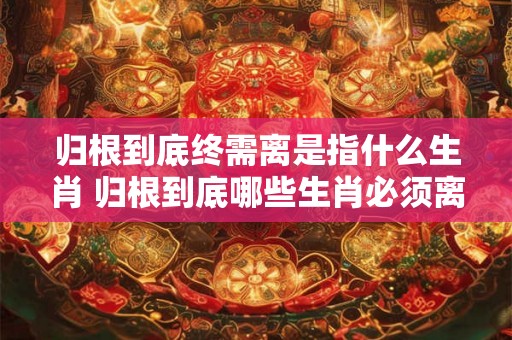 归根到底终需离是指什么生肖 归根到底哪些生肖必须离开
