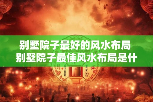 别墅院子最好的风水布局 别墅院子最佳风水布局是什么