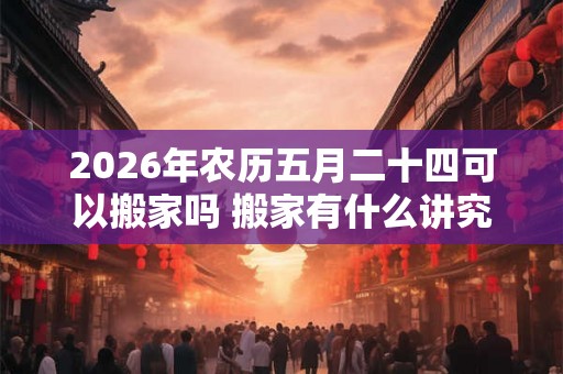 2026年农历五月二十四可以搬家吗 搬家有什么讲究和忌讳