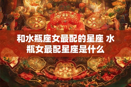 和水瓶座女最配的星座 水瓶女最配星座是什么 和水瓶座女最配的星座 水瓶女最配星座是什么