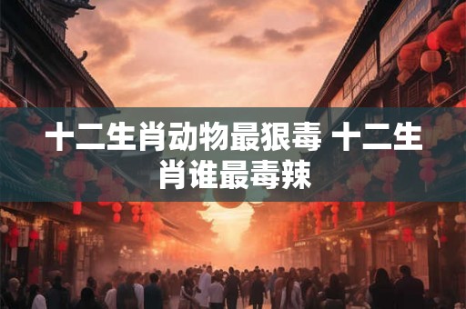 十二生肖动物最狠毒 十二生肖谁最毒辣 十二生肖动物最狠毒 十二生肖谁最毒辣