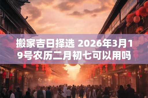 搬家吉日择选 2026年3月19号农历二月初七可以用吗