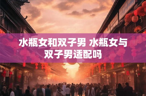水瓶女和双子男 水瓶女与双子男适配吗