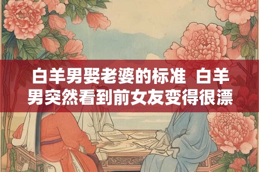 白羊男娶老婆的标准  白羊男突然看到前女友变得很漂亮