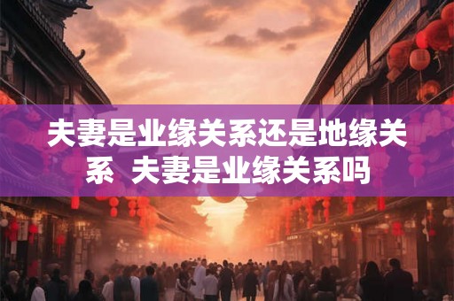 夫妻是业缘关系还是地缘关系 夫妻是业缘关系吗 夫妻是业缘关系还是地缘关系 夫妻是业缘关系吗