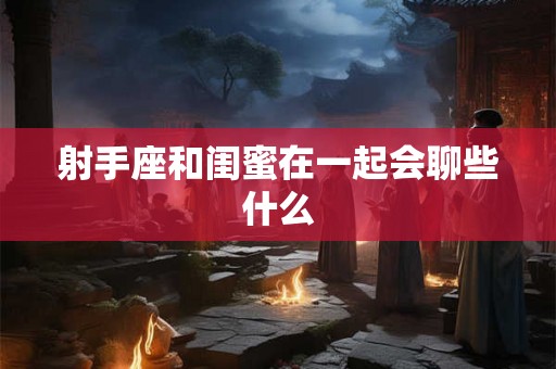 射手座和闺蜜在一起会聊些什么 射手座和闺蜜在一起会聊些什么