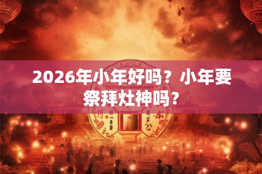 2026年小年好吗？小年要祭拜灶神吗？