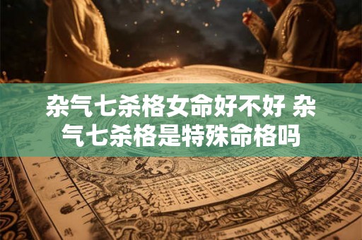 杂气七杀格女命好不好 杂气七杀格是特殊命格吗
