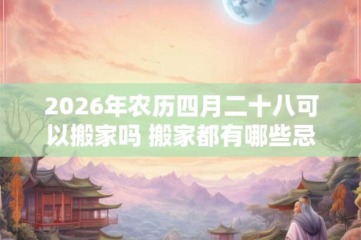 2026年农历四月二十八可以搬家吗 搬家都有哪些忌讳