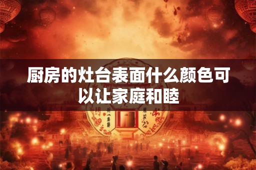 厨房的灶台表面什么颜色可以让家庭和睦 厨房的灶台表面什么颜色可以让家庭和睦
