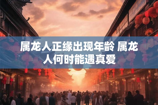 属龙人正缘出现年龄 属龙人何时能遇真爱 属龙人正缘出现年龄 属龙人何时能遇真爱