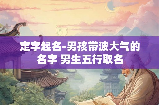 定字起名-男孩带波大气的名字 男生五行取名 定字起名-男孩带波大气的名字 男生五行取名