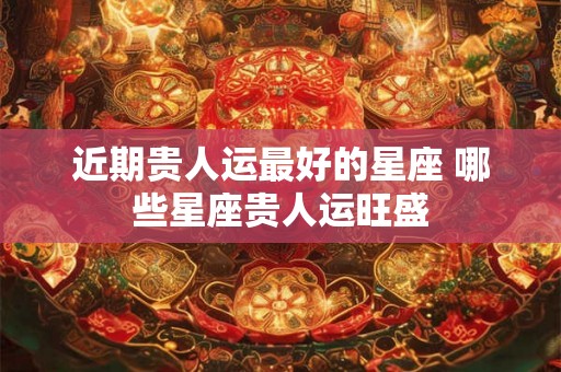 近期贵人运最好的星座 哪些星座贵人运旺盛
