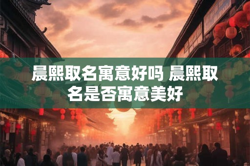 晨熙取名寓意好吗 晨熙取名是否寓意美好