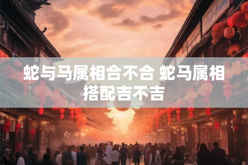 蛇与马属相合不合 蛇马属相搭配吉不吉