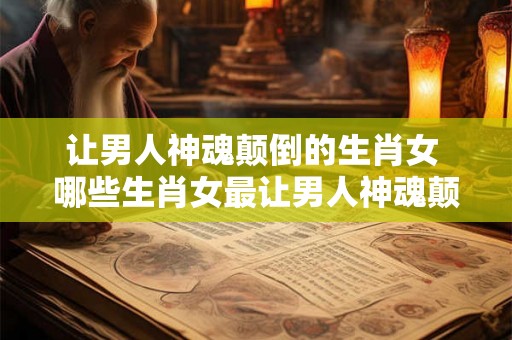 让男人神魂颠倒的生肖女 哪些生肖女最让男人神魂颠倒