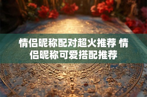 情侣昵称配对超火推荐 情侣昵称可爱搭配推荐