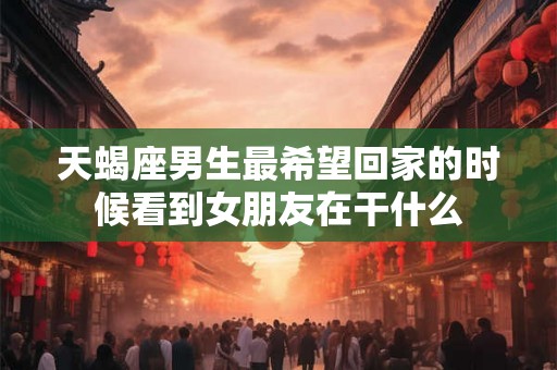 天蝎座男生最希望回家的时候看到女朋友在干什么