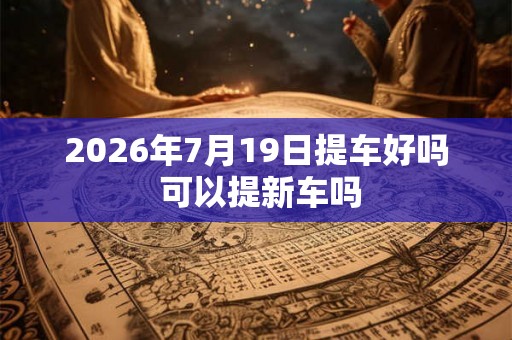 2026年7月19日提车好吗 可以提新车吗