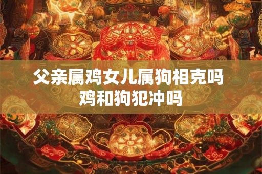 父亲属鸡女儿属狗相克吗 鸡和狗犯冲吗 父亲属鸡女儿属狗相克吗 鸡和狗犯冲吗