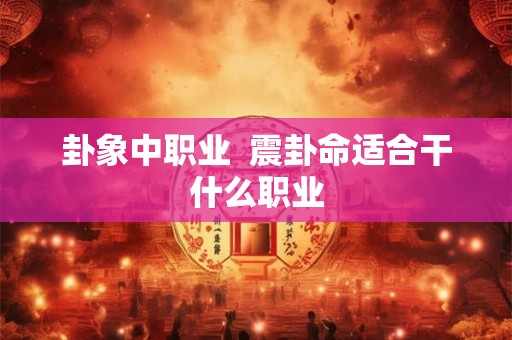 卦象中职业 震卦命适合干什么职业 卦象中职业 震卦命适合干什么职业