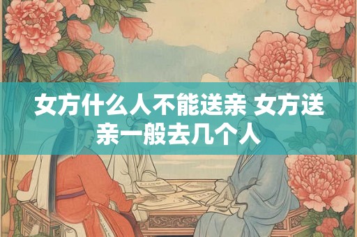 女方什么人不能送亲 女方送亲一般去几个人