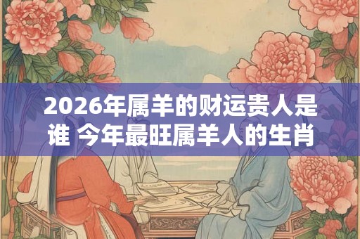 2026年属羊的财运贵人是谁 今年最旺属羊人的生肖