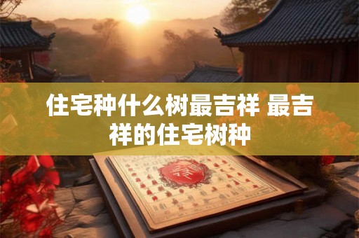 住宅种什么树最吉祥 最吉祥的住宅树种