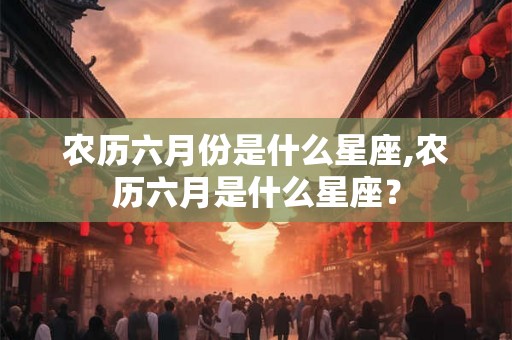 农历六月份是什么星座,农历六月是什么星座？