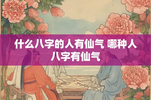 什么八字的人有仙气 哪种人八字有仙气 什么八字的人有仙气 哪种人八字有仙气
