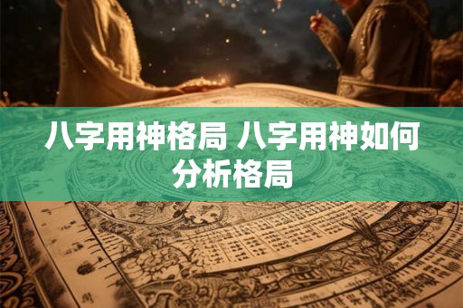 八字用神格局 八字用神如何分析格局