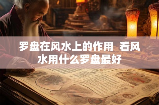 罗盘在风水上的作用 看风水用什么罗盘最好 罗盘在风水上的作用 看风水用什么罗盘最好