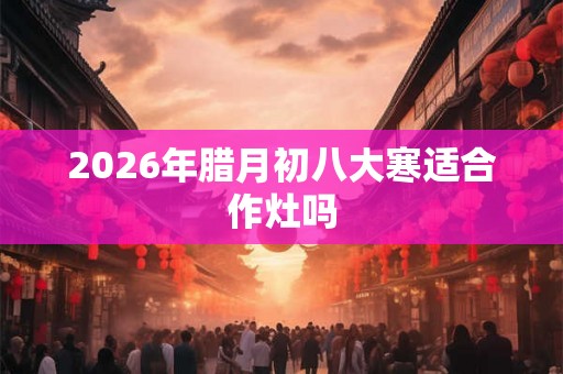 2026年腊月初八大寒适合作灶吗 2026年腊月初八大寒适合作灶吗