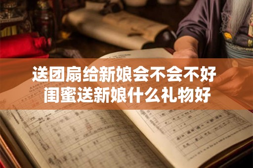 送团扇给新娘会不会不好 闺蜜送新娘什么礼物好