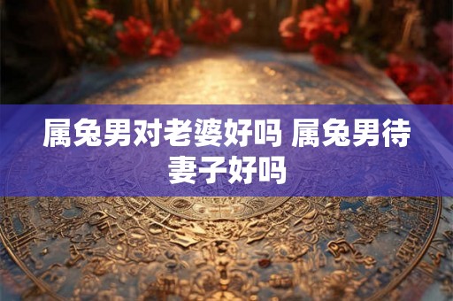 属兔男对老婆好吗 属兔男待妻子好吗