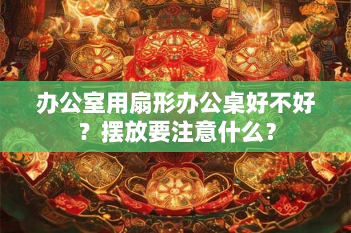 办公室用扇形办公桌好不好？摆放要注意什么？