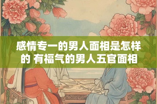 感情专一的男人面相是怎样的 有福气的男人五官面相