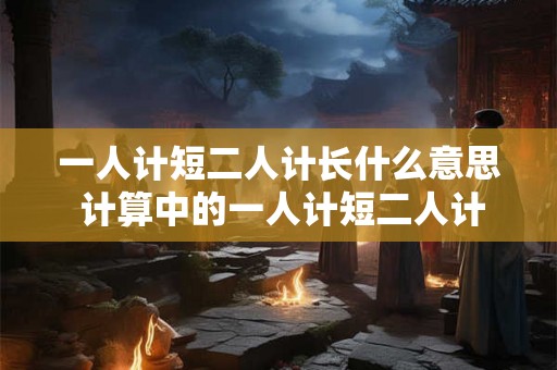 一人计短二人计长什么意思 计算中的一人计短二人计长 一人计短二人计长什么意思 计算中的一人计短二人计长