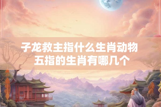 子龙救主指什么生肖动物  五指的生肖有哪几个