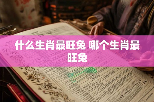 什么生肖最旺兔 哪个生肖最旺兔 什么生肖最旺兔 哪个生肖最旺兔