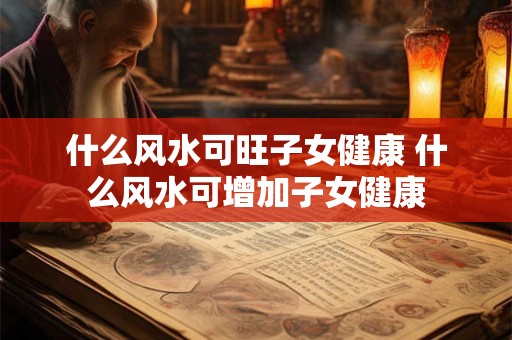 什么风水可旺子女健康 什么风水可增加子女健康