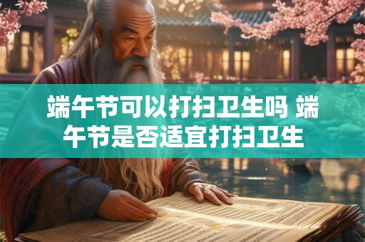 端午节可以打扫卫生吗 端午节是否适宜打扫卫生