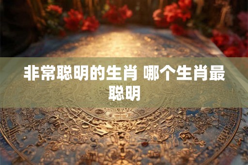 非常聪明的生肖 哪个生肖最聪明 非常聪明的生肖 哪个生肖最聪明