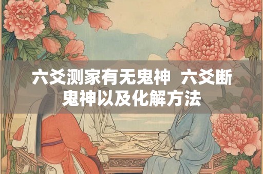 六爻测家有无鬼神  六爻断鬼神以及化解方法