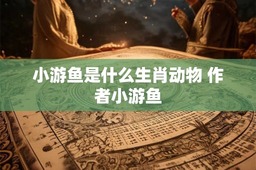 小游鱼是什么生肖动物 作者小游鱼 小游鱼是什么生肖动物 作者小游鱼