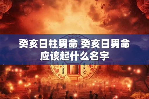 癸亥日柱男命 癸亥日男命应该起什么名字